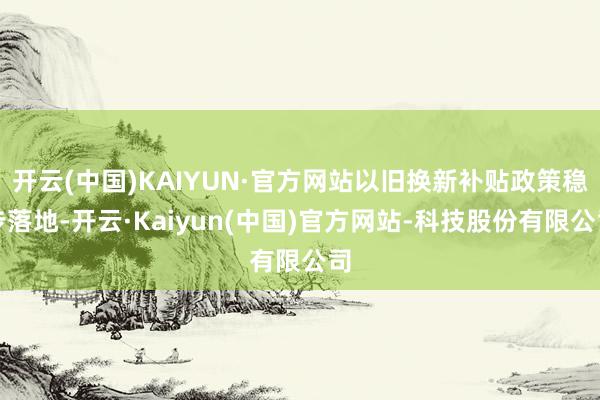 开云(中国)KAIYUN·官方网站以旧换新补贴政策稳步落地-开云·Kaiyun(中国)官方网站-科技股份有限公司