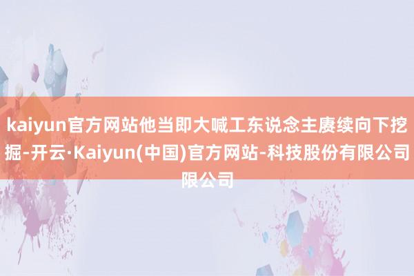 kaiyun官方网站他当即大喊工东说念主赓续向下挖掘-开云·Kaiyun(中国)官方网站-科技股份有限公司