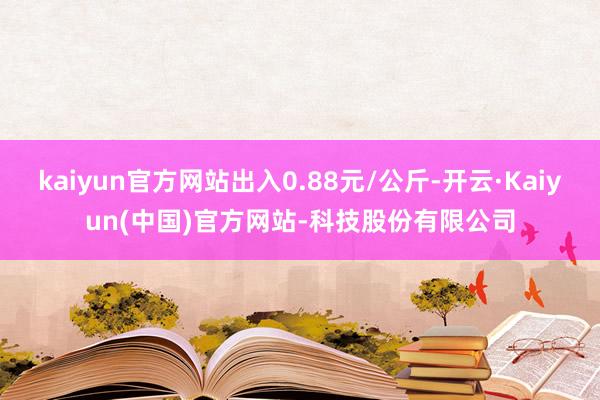 kaiyun官方网站出入0.88元/公斤-开云·Kaiyun(中国)官方网站-科技股份有限公司