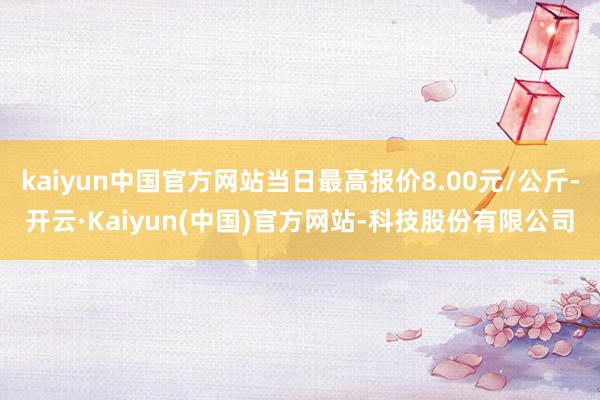 kaiyun中国官方网站当日最高报价8.00元/公斤-开云·Kaiyun(中国)官方网站-科技股份有限公司