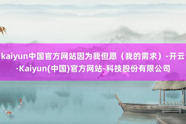 kaiyun中国官方网站因为我但愿（我的需求）-开云·Kaiyun(中国)官方网站-科技股份有限公司