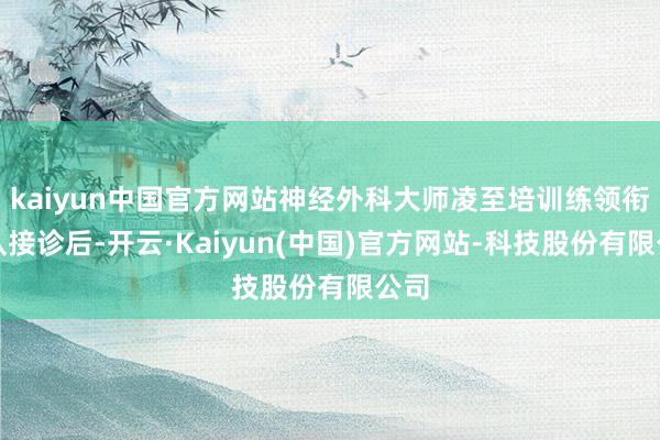 kaiyun中国官方网站神经外科大师凌至培训练领衔团队接诊后-开云·Kaiyun(中国)官方网站-科技股份有限公司