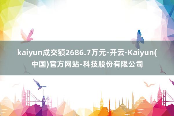 kaiyun成交额2686.7万元-开云·Kaiyun(中国)官方网站-科技股份有限公司