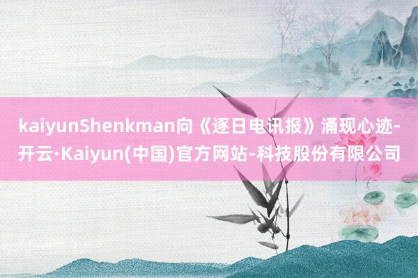 kaiyunShenkman向《逐日电讯报》涌现心迹-开云·Kaiyun(中国)官方网站-科技股份有限公司