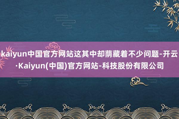 kaiyun中国官方网站这其中却荫藏着不少问题-开云·Kaiyun(中国)官方网站-科技股份有限公司