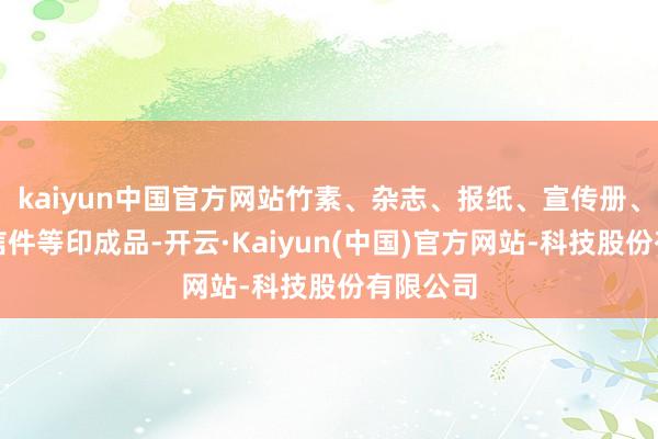 kaiyun中国官方网站竹素、杂志、报纸、宣传册、柬帖、信件等印成品-开云·Kaiyun(中国)官方网站-科技股份有限公司