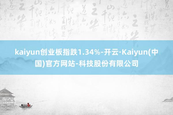 kaiyun创业板指跌1.34%-开云·Kaiyun(中国)官方网站-科技股份有限公司