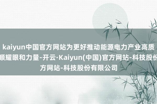kaiyun中国官方网站为更好推动能源电力产业高质料发展孝顺耀眼和力量-开云·Kaiyun(中国)官方网站-科技股份有限公司