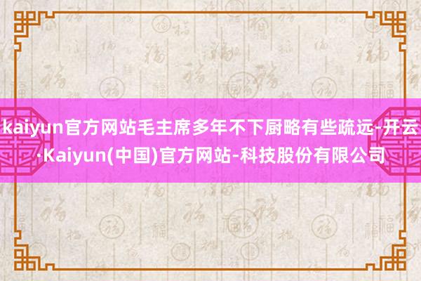 kaiyun官方网站毛主席多年不下厨略有些疏远-开云·Kaiyun(中国)官方网站-科技股份有限公司