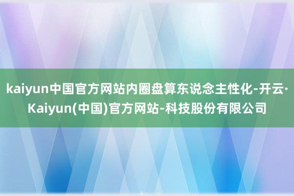 kaiyun中国官方网站内圈盘算东说念主性化-开云·Kaiyun(中国)官方网站-科技股份有限公司