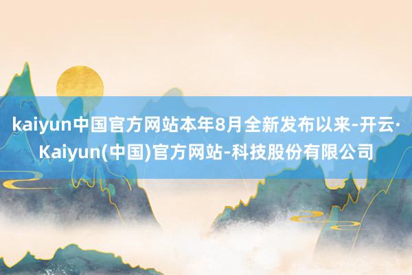 kaiyun中国官方网站本年8月全新发布以来-开云·Kaiyun(中国)官方网站-科技股份有限公司
