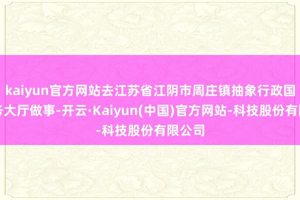 kaiyun官方网站去江苏省江阴市周庄镇抽象行政国法服务大厅做事-开云·Kaiyun(中国)官方网站-科技股份有限公司