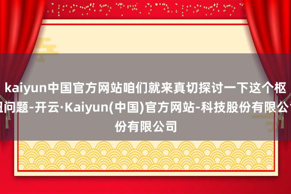 kaiyun中国官方网站咱们就来真切探讨一下这个枢纽问题-开云·Kaiyun(中国)官方网站-科技股份有限公司