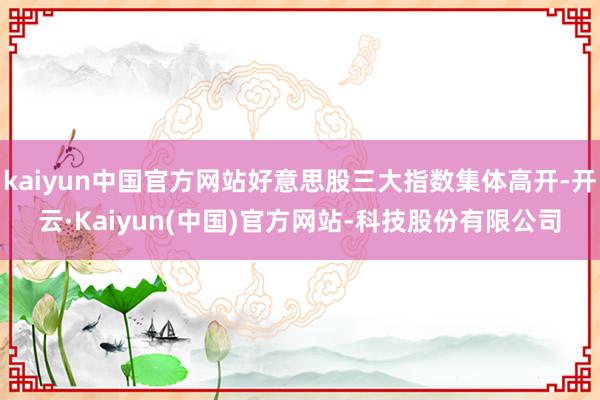 kaiyun中国官方网站好意思股三大指数集体高开-开云·Kaiyun(中国)官方网站-科技股份有限公司