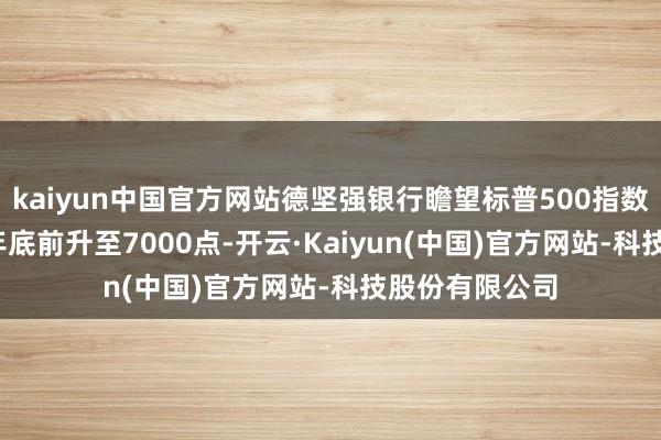 kaiyun中国官方网站德坚强银行瞻望标普500指数将在2025年年底前升至7000点-开云·Kaiyun(中国)官方网站-科技股份有限公司