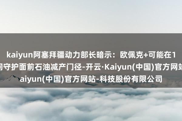 kaiyun阿塞拜疆动力部长暗示：欧佩克+可能在12月1日的会议上扣问守护面前石油减产门径-开云·Kaiyun(中国)官方网站-科技股份有限公司