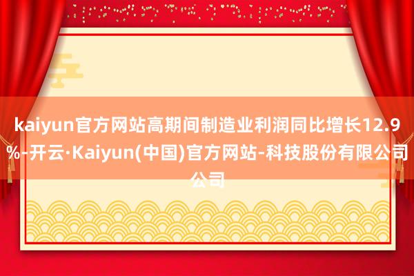 kaiyun官方网站高期间制造业利润同比增长12.9%-开云·Kaiyun(中国)官方网站-科技股份有限公司