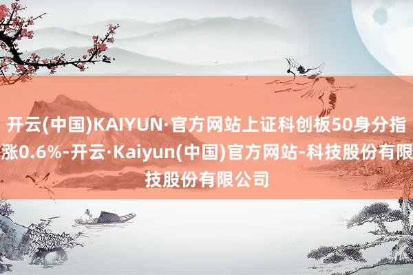开云(中国)KAIYUN·官方网站上证科创板50身分指数高涨0.6%-开云·Kaiyun(中国)官方网站-科技股份有限公司