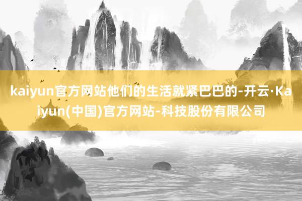 kaiyun官方网站他们的生活就紧巴巴的-开云·Kaiyun(中国)官方网站-科技股份有限公司
