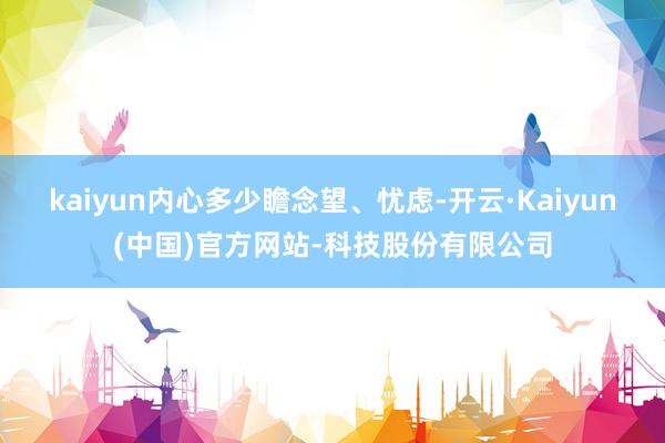 kaiyun内心多少瞻念望、忧虑-开云·Kaiyun(中国)官方网站-科技股份有限公司
