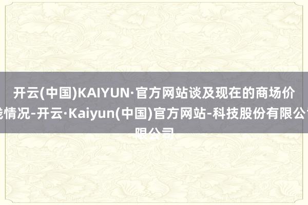 开云(中国)KAIYUN·官方网站 谈及现在的商场价钱情况-开云·Kaiyun(中国)官方网站-科技股份有限公司