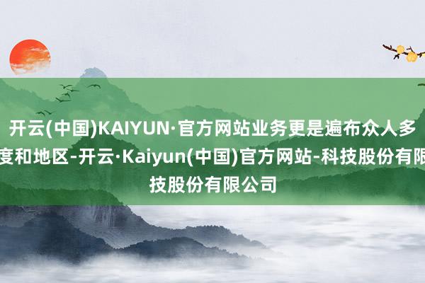 开云(中国)KAIYUN·官方网站业务更是遍布众人多个国度和地区-开云·Kaiyun(中国)官方网站-科技股份有限公司