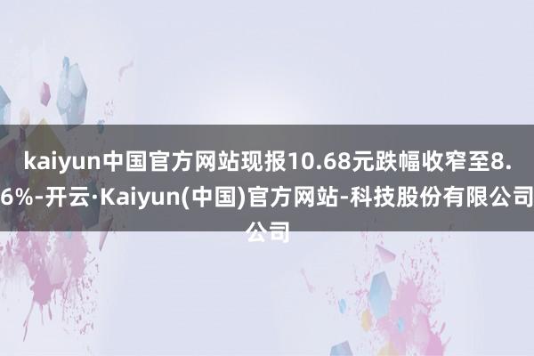 kaiyun中国官方网站现报10.68元跌幅收窄至8.6%-开云·Kaiyun(中国)官方网站-科技股份有限公司
