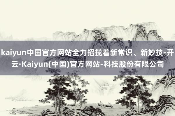 kaiyun中国官方网站全力招揽着新常识、新妙技-开云·Kaiyun(中国)官方网站-科技股份有限公司