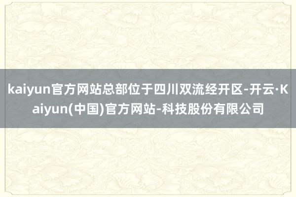 kaiyun官方网站总部位于四川双流经开区-开云·Kaiyun(中国)官方网站-科技股份有限公司