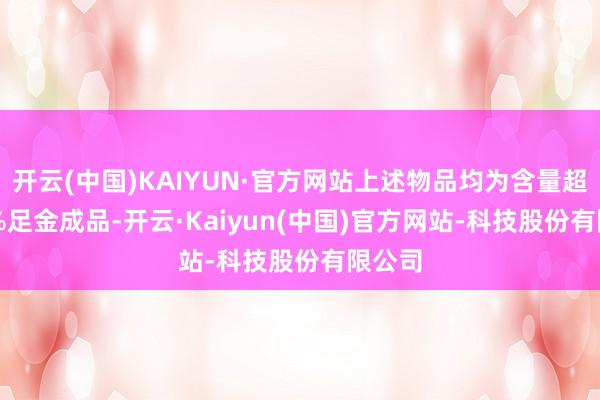 开云(中国)KAIYUN·官方网站上述物品均为含量超99.9%足金成品-开云·Kaiyun(中国)官方网站-科技股份有限公司