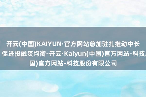 开云(中国)KAIYUN·官方网站愈加驻扎推动中长久资金入市、促进投融资均衡-开云·Kaiyun(中国)官方网站-科技股份有限公司