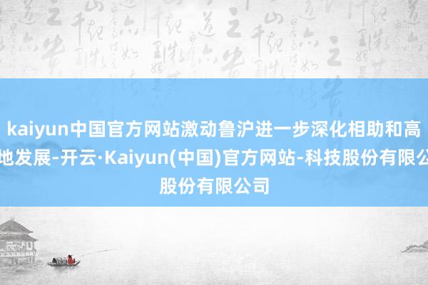 kaiyun中国官方网站激动鲁沪进一步深化相助和高质地发展-开云·Kaiyun(中国)官方网站-科技股份有限公司