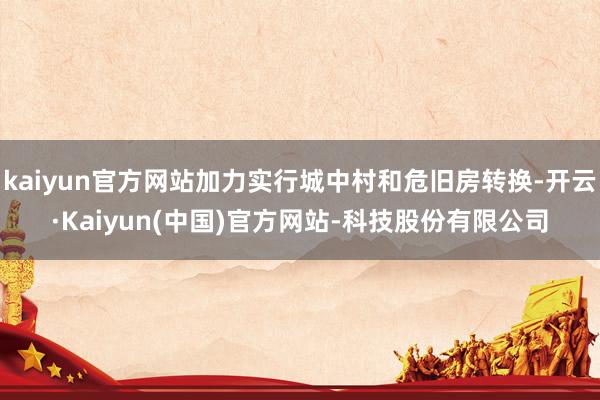 kaiyun官方网站加力实行城中村和危旧房转换-开云·Kaiyun(中国)官方网站-科技股份有限公司