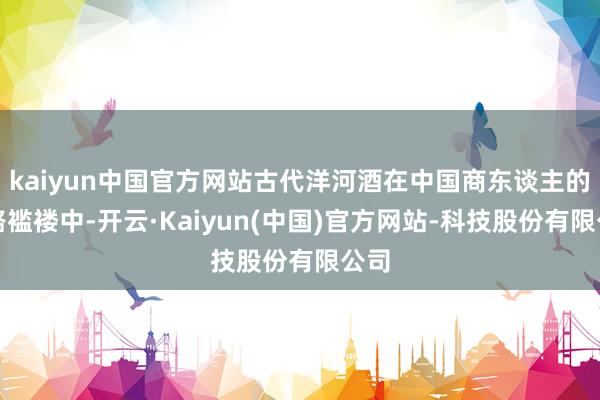 kaiyun中国官方网站古代洋河酒在中国商东谈主的筚路褴褛中-开云·Kaiyun(中国)官方网站-科技股份有限公司