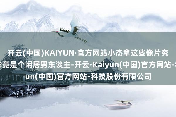 开云(中国)KAIYUN·官方网站小杰拿这些像片究竟要干什么？我毕竟是个闲居男东谈主-开云·Kaiyun(中国)官方网站-科技股份有限公司