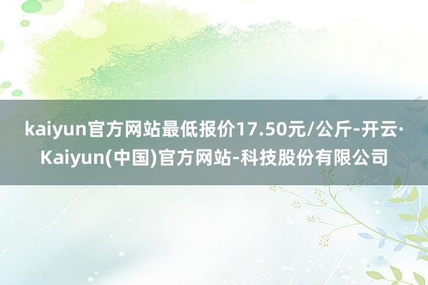 kaiyun官方网站最低报价17.50元/公斤-开云·Kaiyun(中国)官方网站-科技股份有限公司