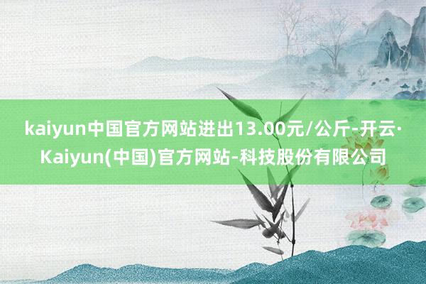 kaiyun中国官方网站进出13.00元/公斤-开云·Kaiyun(中国)官方网站-科技股份有限公司