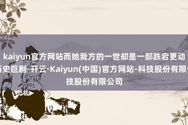 kaiyun官方网站而她我方的一世却是一部跌宕更动的历史巨剧-开云·Kaiyun(中国)官方网站-科技股份有限公司