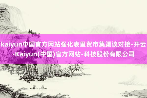 kaiyun中国官方网站强化表里贸市集渠谈对接-开云·Kaiyun(中国)官方网站-科技股份有限公司