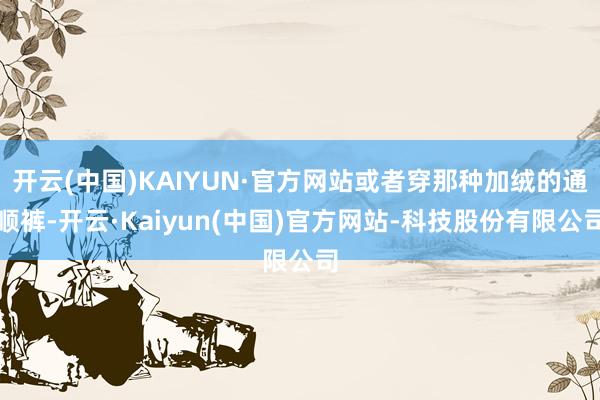 开云(中国)KAIYUN·官方网站或者穿那种加绒的通顺裤-开云·Kaiyun(中国)官方网站-科技股份有限公司