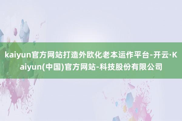 kaiyun官方网站打造外欧化老本运作平台-开云·Kaiyun(中国)官方网站-科技股份有限公司