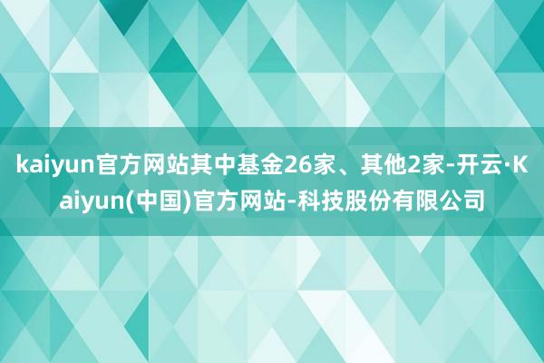 kaiyun官方网站其中基金26家、其他2家-开云·Kaiyun(中国)官方网站-科技股份有限公司