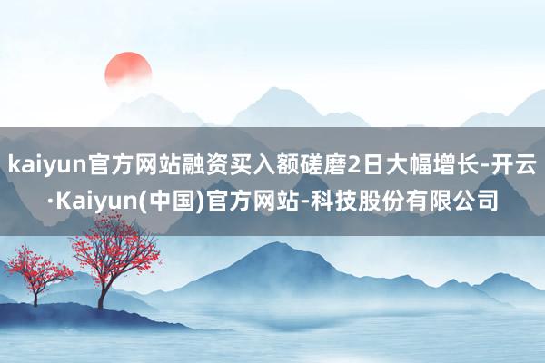 kaiyun官方网站融资买入额磋磨2日大幅增长-开云·Kaiyun(中国)官方网站-科技股份有限公司
