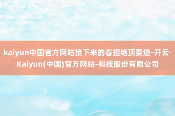 kaiyun中国官方网站接下来的春招绝顶要道-开云·Kaiyun(中国)官方网站-科技股份有限公司