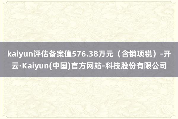 kaiyun评估备案值576.38万元(含销项税)-开云·Kaiyun(中国)官方网站-科技股份有限公司