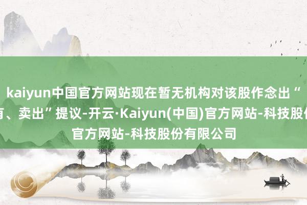 kaiyun中国官方网站现在暂无机构对该股作念出“买入、执有、卖出”提议-开云·Kaiyun(中国)官方网站-科技股份有限公司