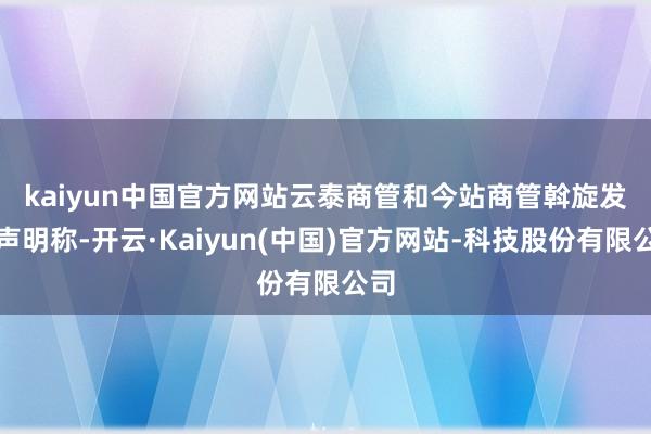 kaiyun中国官方网站 云泰商管和今站商管斡旋发布声明称-开云·Kaiyun(中国)官方网站-科技股份有限公司