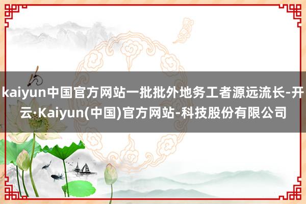 kaiyun中国官方网站一批批外地务工者源远流长-开云·Kaiyun(中国)官方网站-科技股份有限公司