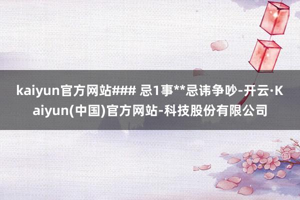 kaiyun官方网站### 忌1事**忌讳争吵-开云·Kaiyun(中国)官方网站-科技股份有限公司
