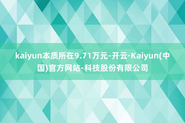 kaiyun本质所在9.71万元-开云·Kaiyun(中国)官方网站-科技股份有限公司